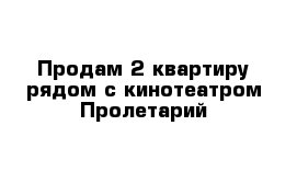 Продам 2 квартиру рядом с кинотеатром Пролетарий